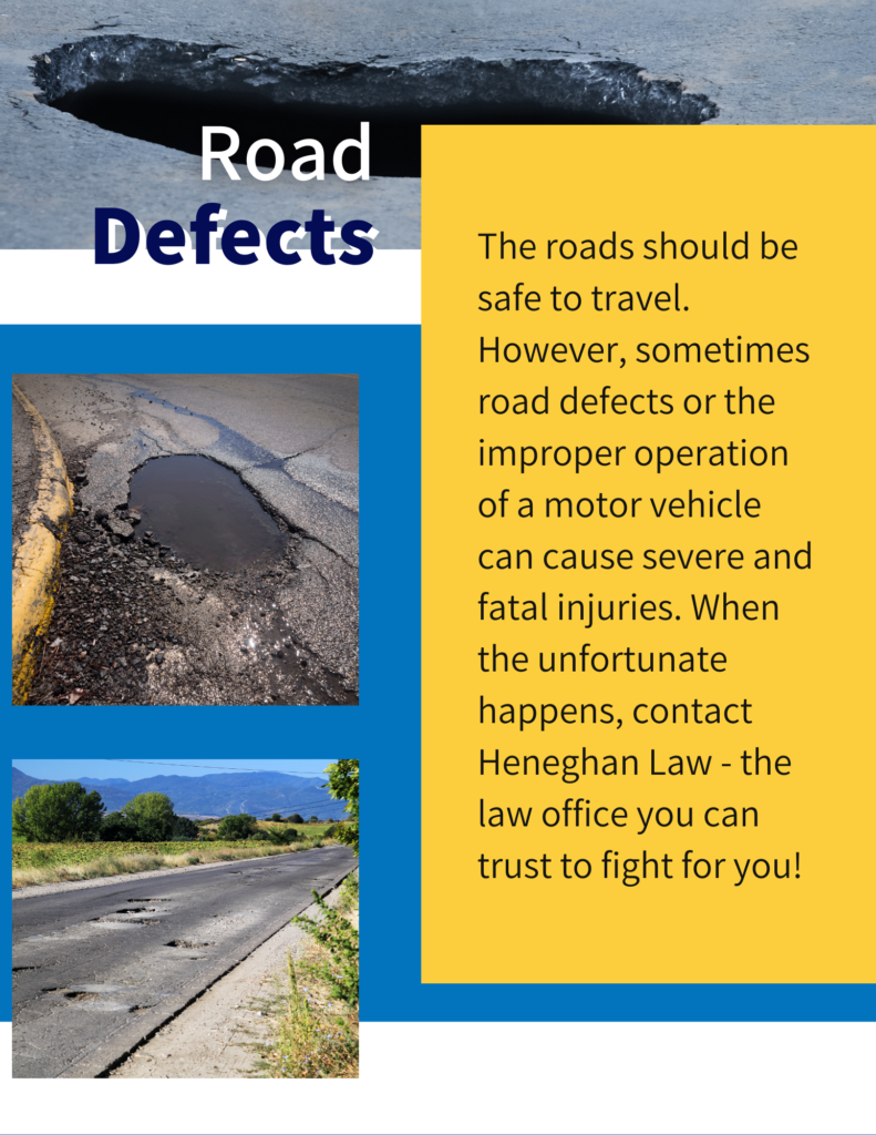 The roads should be safe to travel. However, sometimes road defects or the improper operation of a motor vehicle can cause severe and fatal injuries. When the unfortunate happens, contact Heneghan Law - the law office you can trust to fight for you!